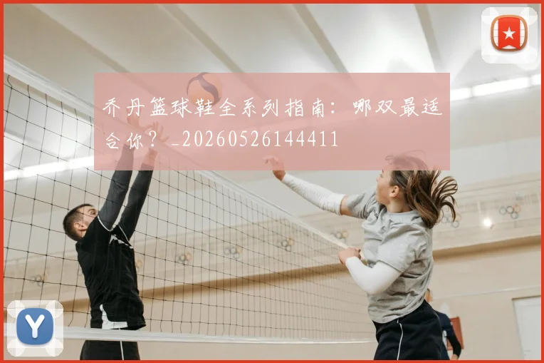 乔丹篮球鞋全系列指南：哪双最适合你？_20260526144411
