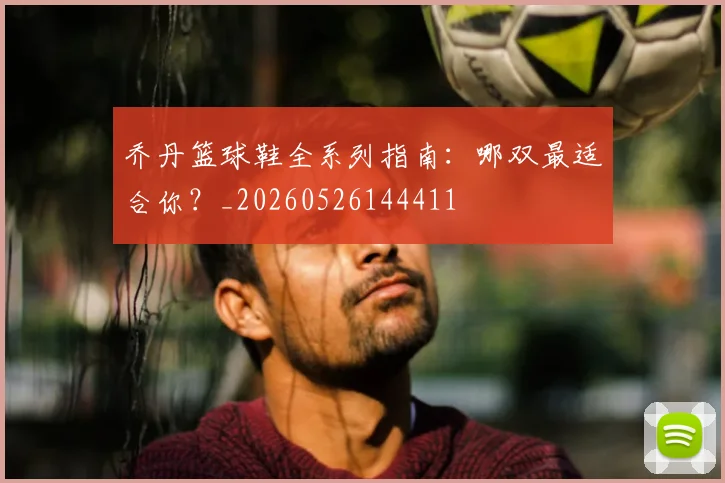 乔丹篮球鞋全系列指南：哪双最适合你？_20260526144411
